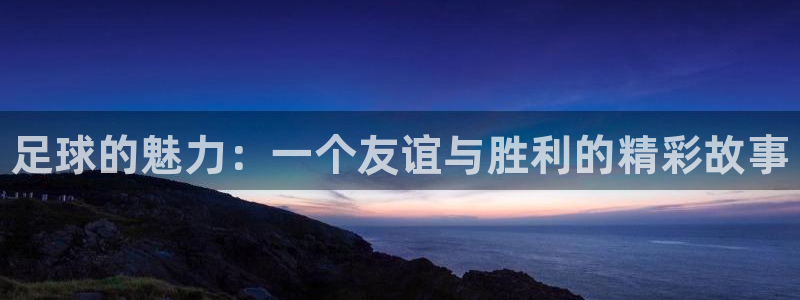 MK体育官网下载招商电话地址：足球的魅力：一个友谊与